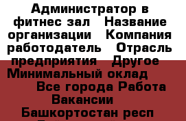 Администратор в фитнес-зал › Название организации ­ Компания-работодатель › Отрасль предприятия ­ Другое › Минимальный оклад ­ 25 000 - Все города Работа » Вакансии   . Башкортостан респ.,Баймакский р-н